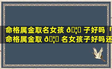 命格属金取名女孩 🦁 子好吗「命格属金取 🦊 名女孩子好吗还是男孩」